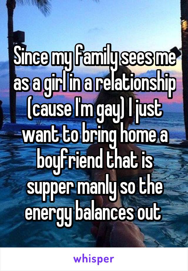 Since my family sees me as a girl in a relationship (cause I'm gay) I just want to bring home a boyfriend that is supper manly so the energy balances out 