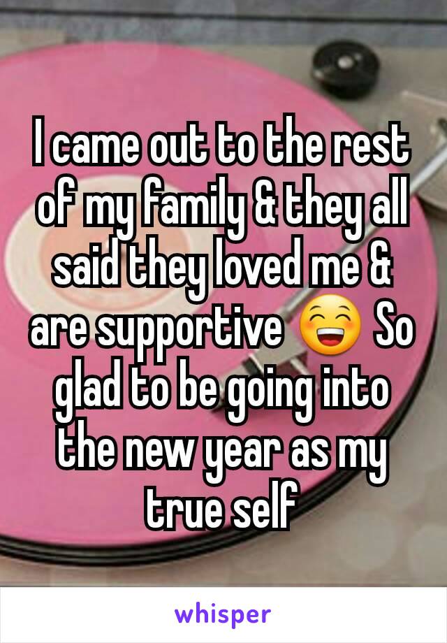 I came out to the rest of my family & they all said they loved me & are supportive 😁 So glad to be going into the new year as my true self