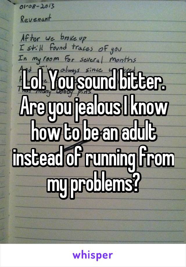 Lol. You sound bitter. Are you jealous I know how to be an adult instead of running from my problems?