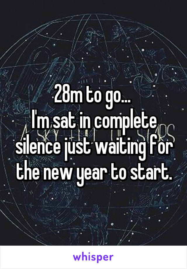 28m to go... 
I'm sat in complete silence just waiting for the new year to start.