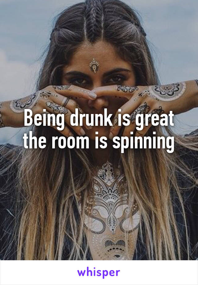 Being drunk is great the room is spinning
