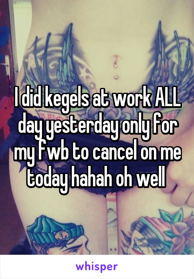 I did kegels at work ALL day yesterday only for my fwb to cancel on me today hahah oh well 