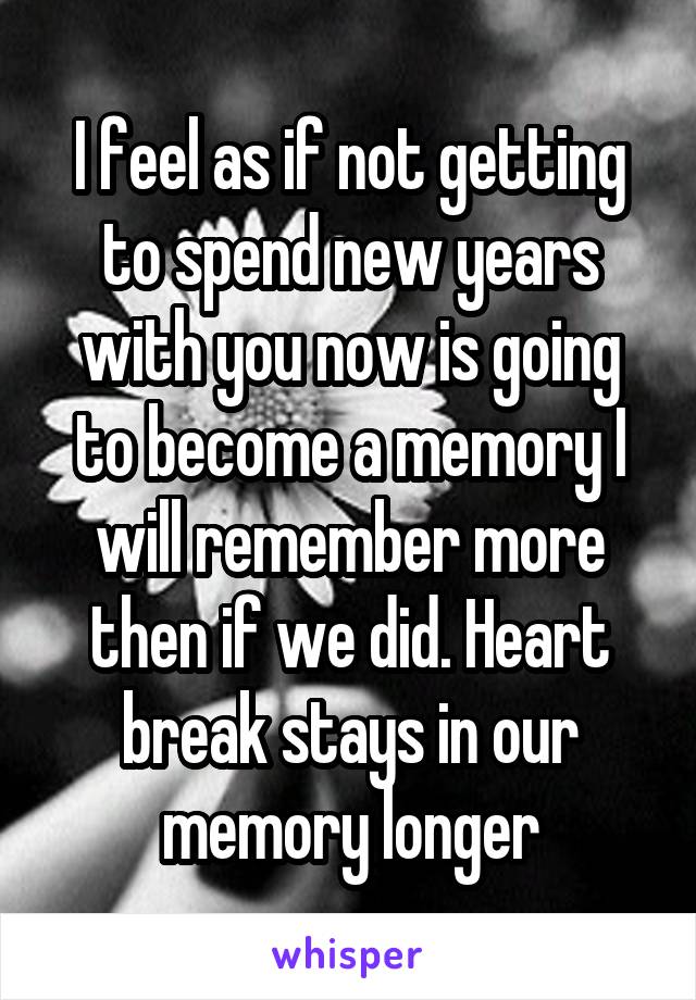 I feel as if not getting to spend new years with you now is going to become a memory I will remember more then if we did. Heart break stays in our memory longer