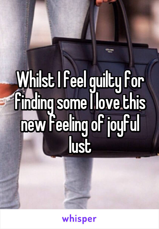 Whilst I feel guilty for finding some I love this new feeling of joyful lust