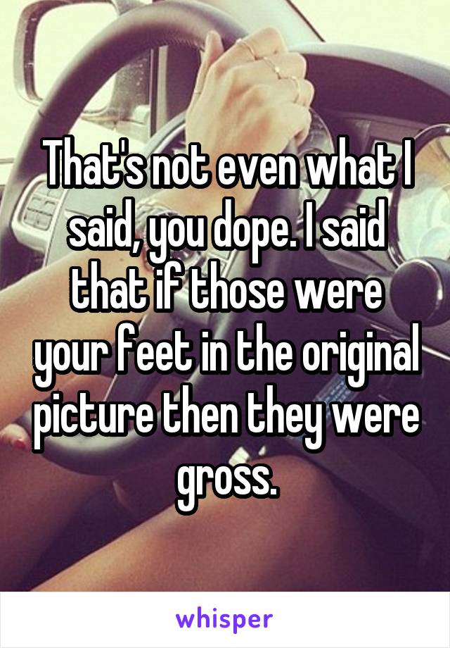 That's not even what I said, you dope. I said that if those were your feet in the original picture then they were gross.