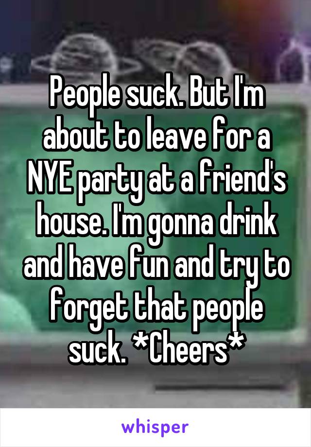 People suck. But I'm about to leave for a NYE party at a friend's house. I'm gonna drink and have fun and try to forget that people suck. *Cheers*