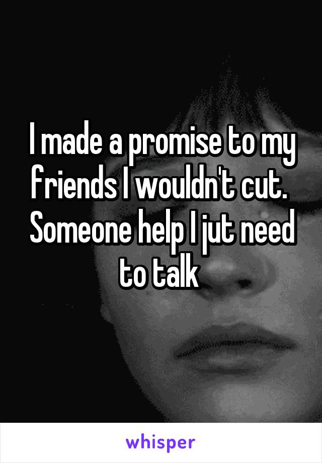 I made a promise to my friends I wouldn't cut. 
Someone help I jut need to talk 
