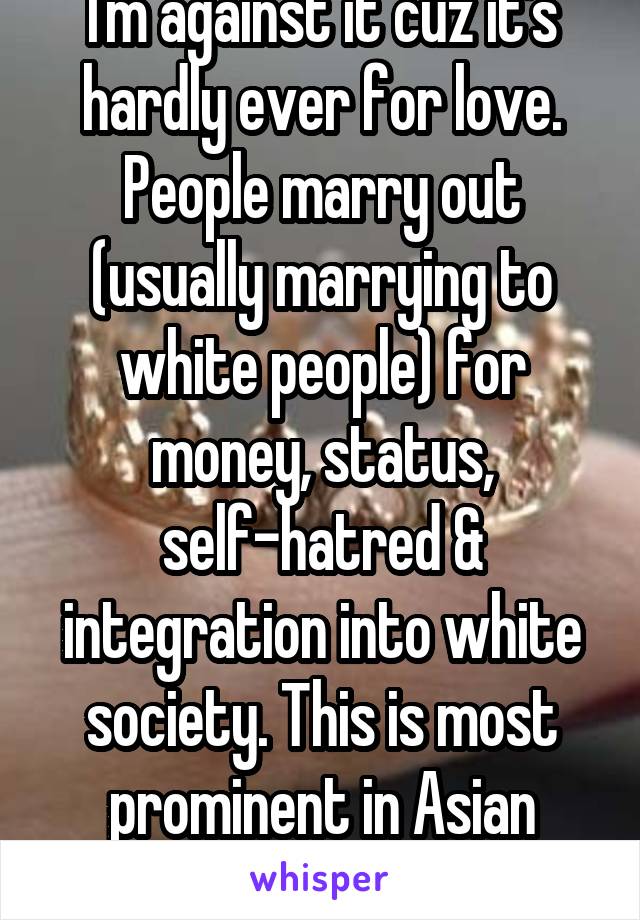 I'm against it cuz it's hardly ever for love. People marry out (usually marrying to white people) for money, status, self-hatred & integration into white society. This is most prominent in Asian women