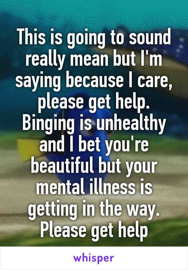 This is going to sound really mean but I'm saying because I care, please get help. Binging is unhealthy and I bet you're beautiful but your mental illness is getting in the way. Please get help