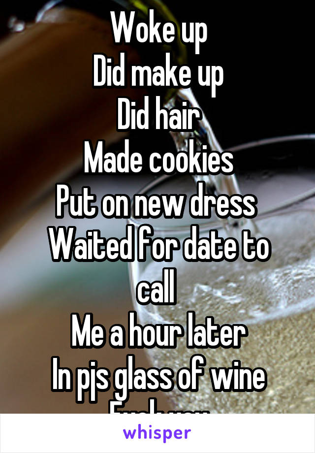 Woke up
Did make up
Did hair
Made cookies
Put on new dress 
Waited for date to call 
Me a hour later
In pjs glass of wine
Fuck you