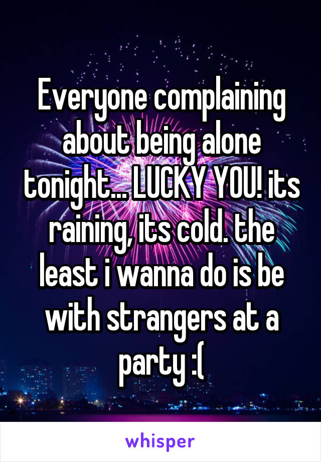 Everyone complaining about being alone tonight... LUCKY YOU! its raining, its cold. the least i wanna do is be with strangers at a party :(