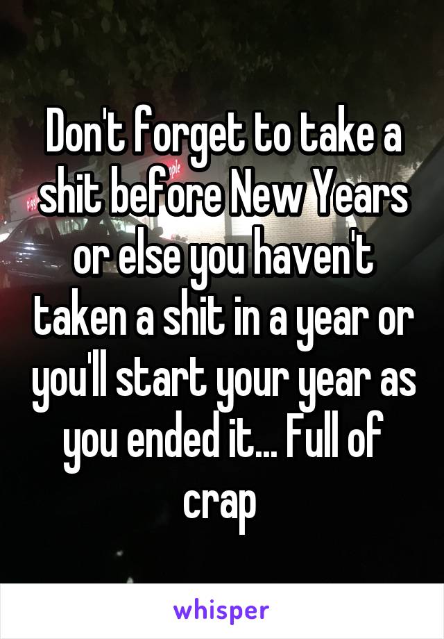 Don't forget to take a shit before New Years or else you haven't taken a shit in a year or you'll start your year as you ended it... Full of crap 