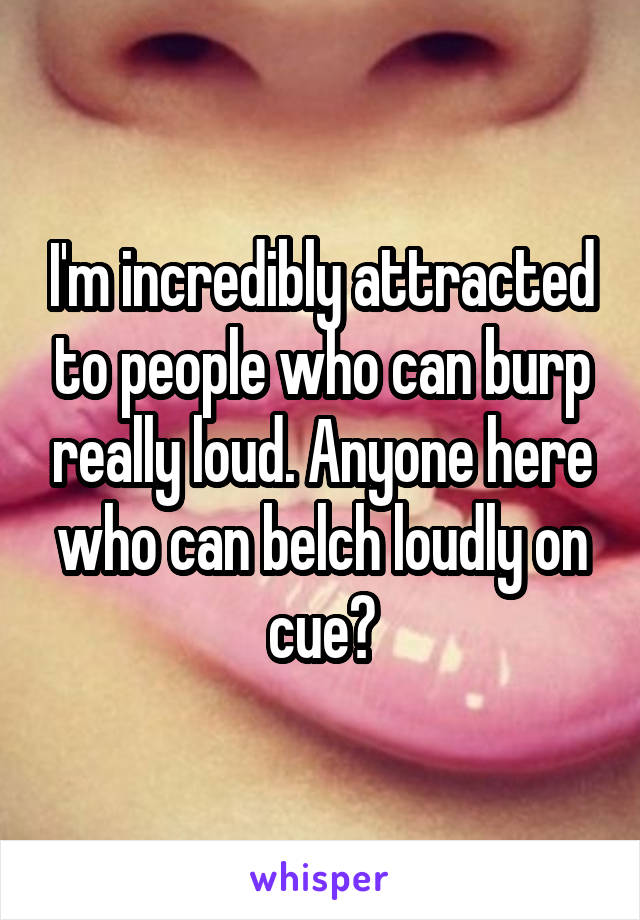 I'm incredibly attracted to people who can burp really loud. Anyone here who can belch loudly on cue?