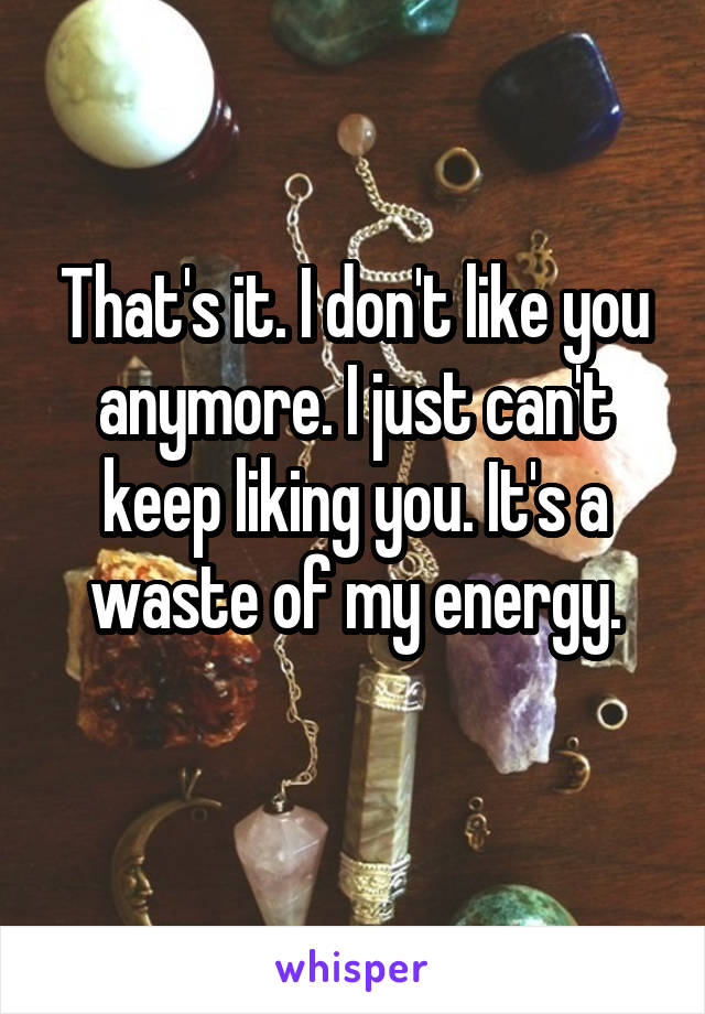 That's it. I don't like you anymore. I just can't keep liking you. It's a waste of my energy.
