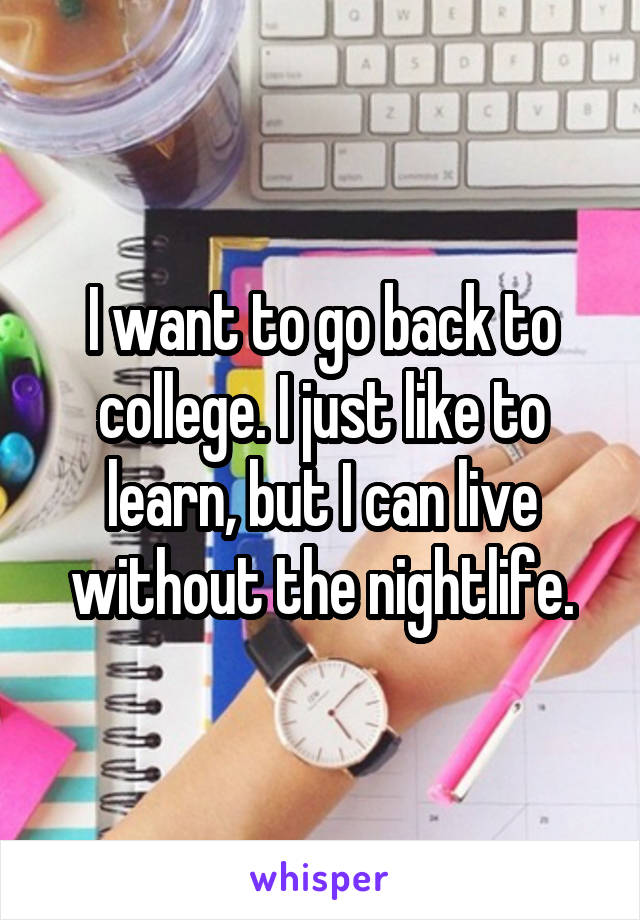 I want to go back to college. I just like to learn, but I can live without the nightlife.