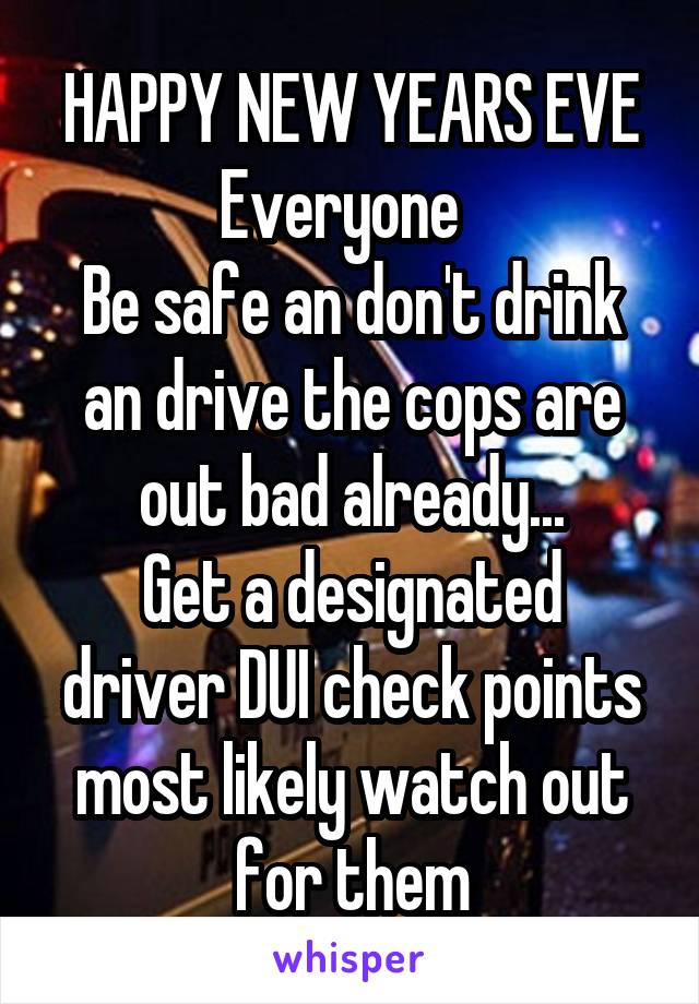 HAPPY NEW YEARS EVE
Everyone  
Be safe an don't drink an drive the cops are out bad already...
Get a designated driver DUI check points most likely watch out for them