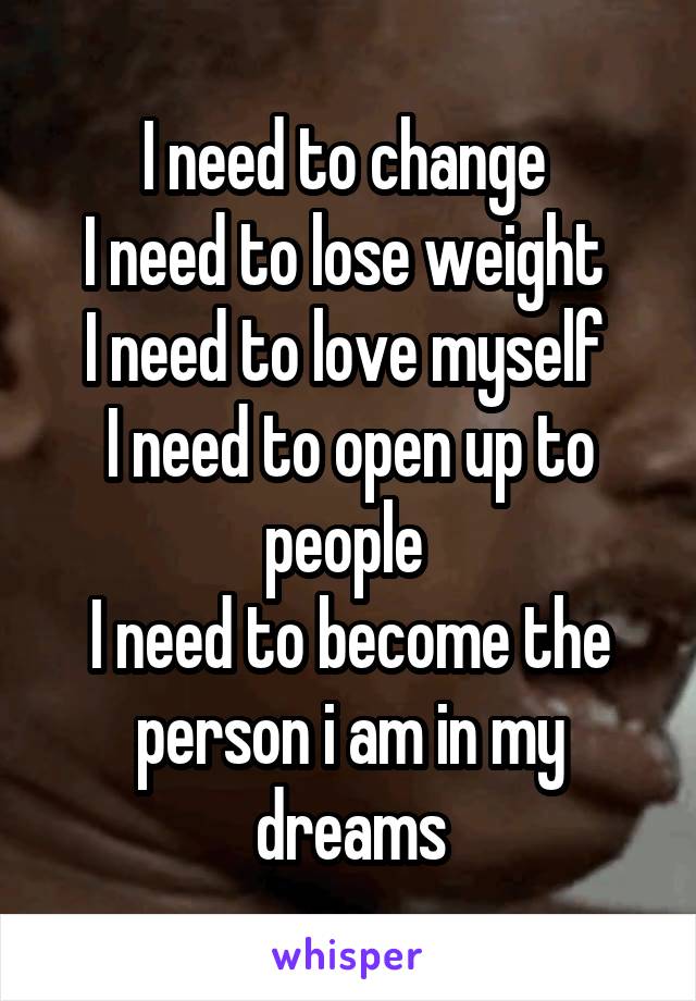 I need to change 
I need to lose weight 
I need to love myself 
I need to open up to people 
I need to become the person i am in my dreams