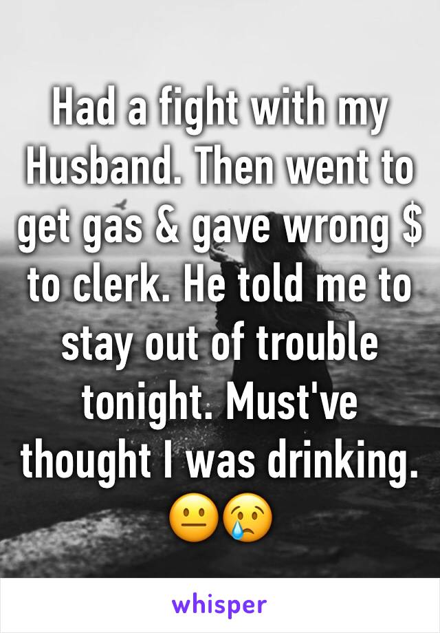 Had a fight with my Husband. Then went to get gas & gave wrong $ to clerk. He told me to stay out of trouble tonight. Must've thought I was drinking. 😐😢