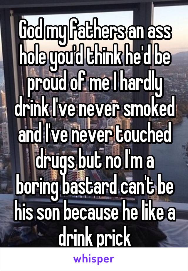 God my fathers an ass hole you'd think he'd be proud of me I hardly drink I've never smoked and I've never touched drugs but no I'm a boring bastard can't be his son because he like a drink prick