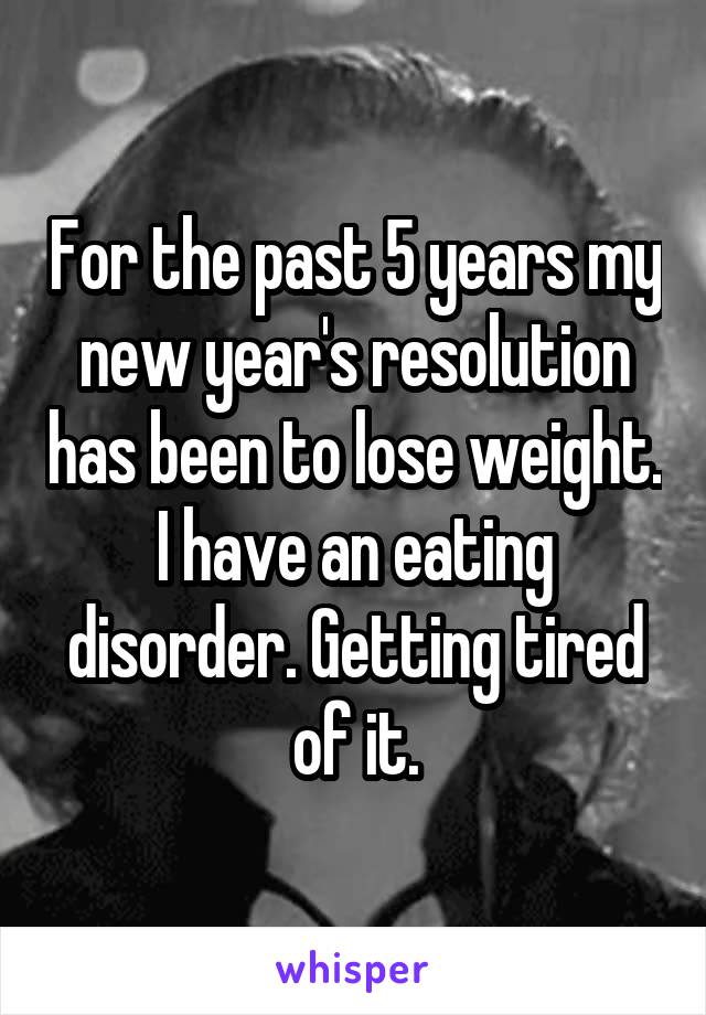 For the past 5 years my new year's resolution has been to lose weight. I have an eating disorder. Getting tired of it.