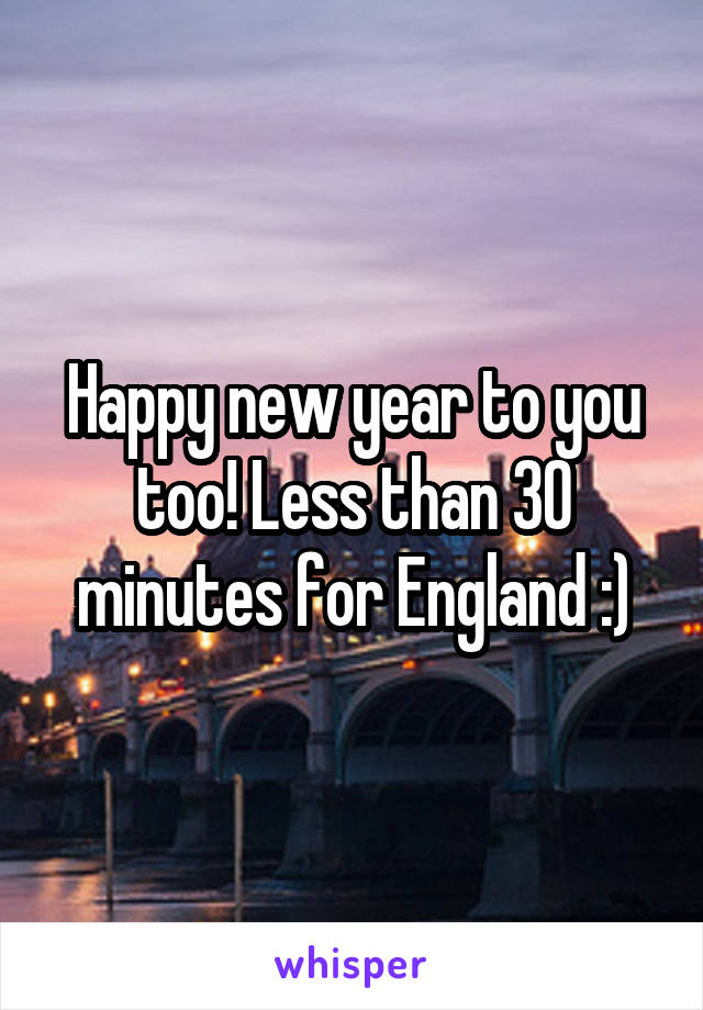 Happy new year to you too! Less than 30 minutes for England :)