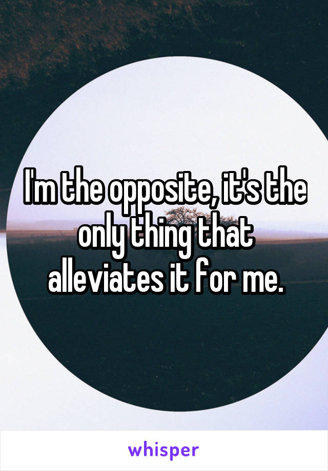 I'm the opposite, it's the only thing that alleviates it for me.