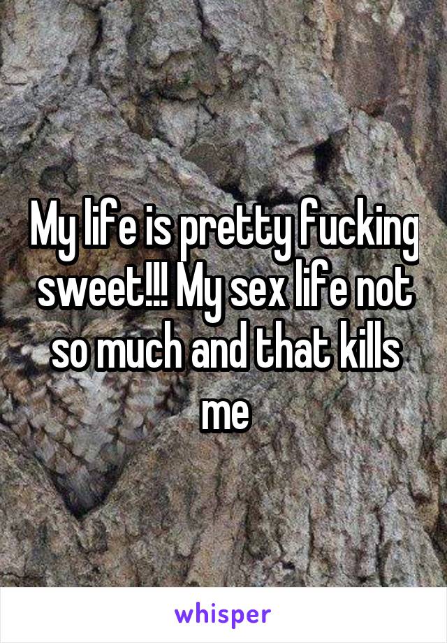 My life is pretty fucking sweet!!! My sex life not so much and that kills me