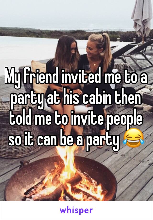 My friend invited me to a party at his cabin then told me to invite people so it can be a party 😂