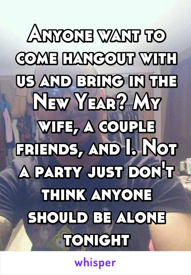 Anyone want to come hangout with us and bring in the New Year? My wife, a couple friends, and I. Not a party just don't think anyone should be alone tonight