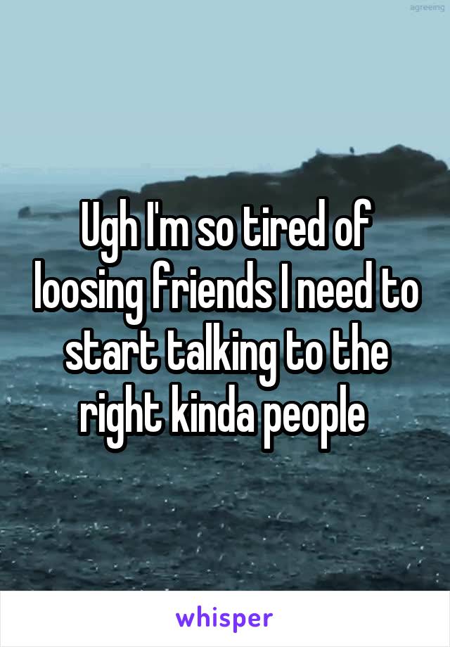 Ugh I'm so tired of loosing friends I need to start talking to the right kinda people 