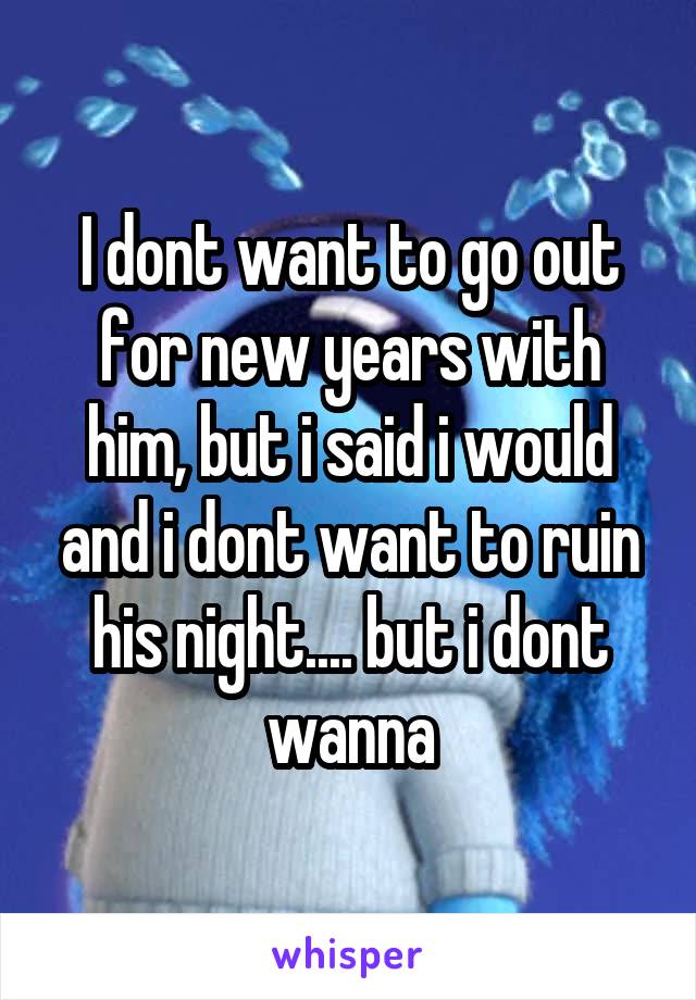 I dont want to go out for new years with him, but i said i would and i dont want to ruin his night.... but i dont wanna