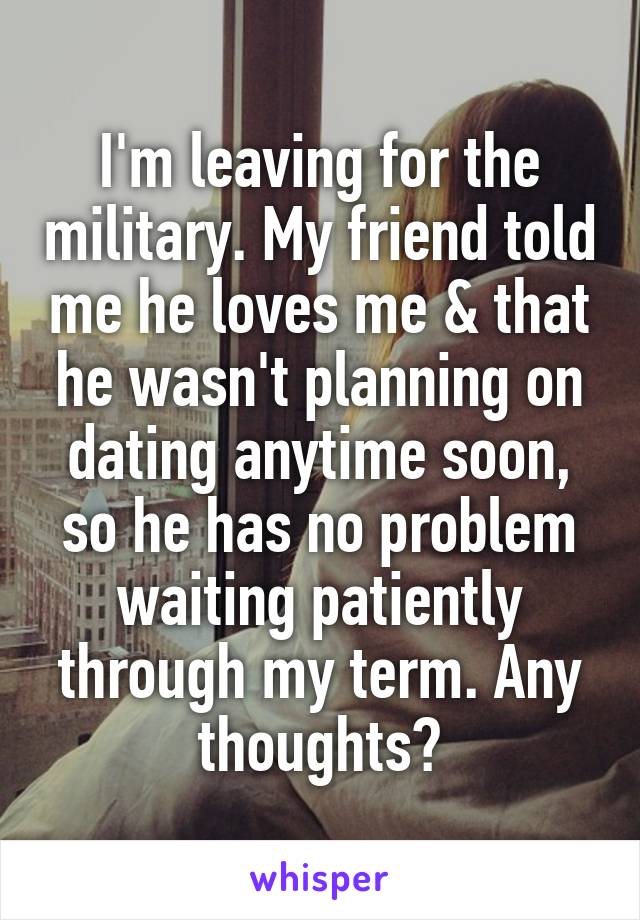 I'm leaving for the military. My friend told me he loves me & that he wasn't planning on dating anytime soon, so he has no problem waiting patiently through my term. Any thoughts?