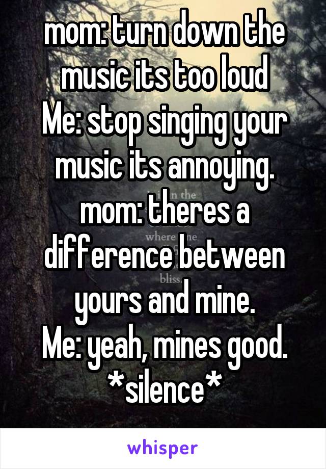 mom: turn down the music its too loud
Me: stop singing your music its annoying.
mom: theres a difference between yours and mine.
Me: yeah, mines good.
*silence*
