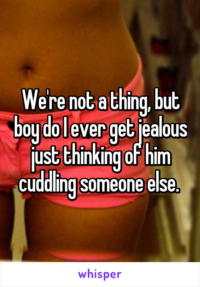 We're not a thing, but boy do I ever get jealous just thinking of him cuddling someone else. 