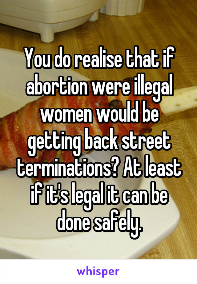 You do realise that if abortion were illegal women would be getting back street terminations? At least if it's legal it can be done safely.