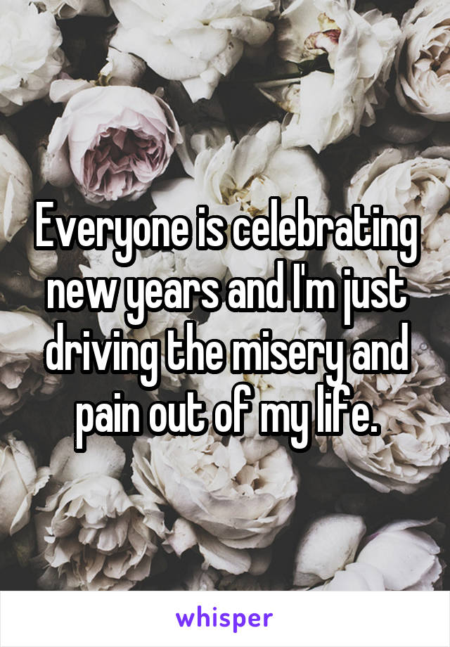 Everyone is celebrating new years and I'm just driving the misery and pain out of my life.