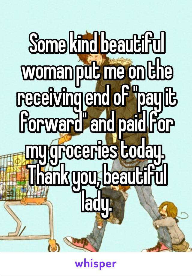 Some kind beautiful woman put me on the receiving end of "pay it forward" and paid for my groceries today. 
Thank you, beautiful lady.
