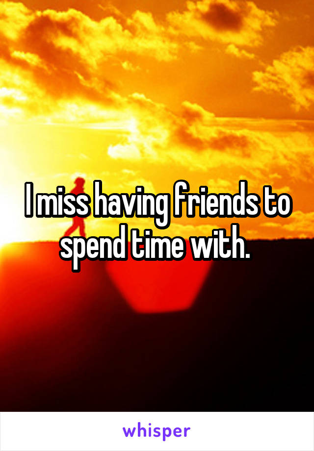 I miss having friends to spend time with. 