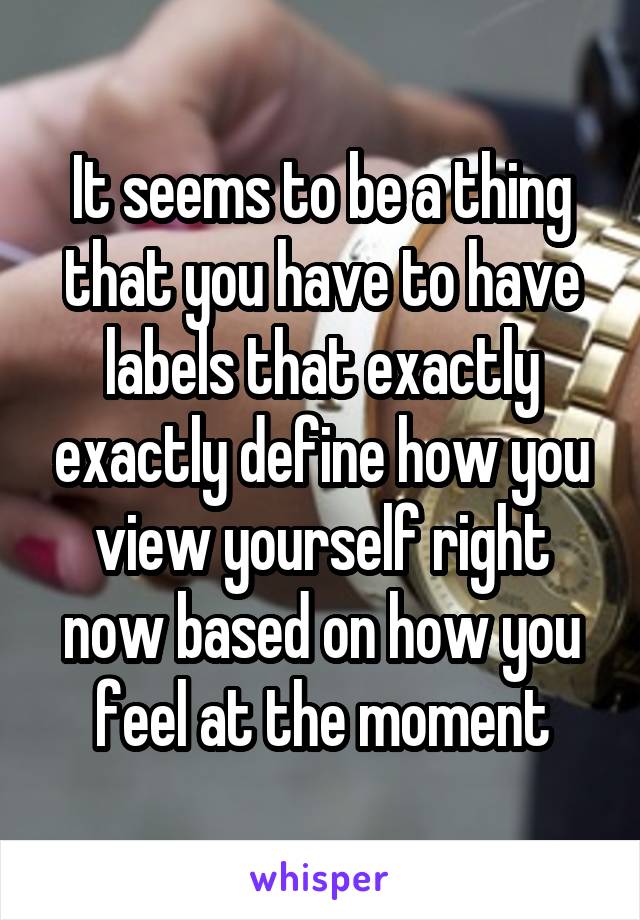 It seems to be a thing that you have to have labels that exactly exactly define how you view yourself right now based on how you feel at the moment