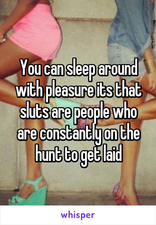 You can sleep around with pleasure its that sluts are people who are constantly on the hunt to get laid