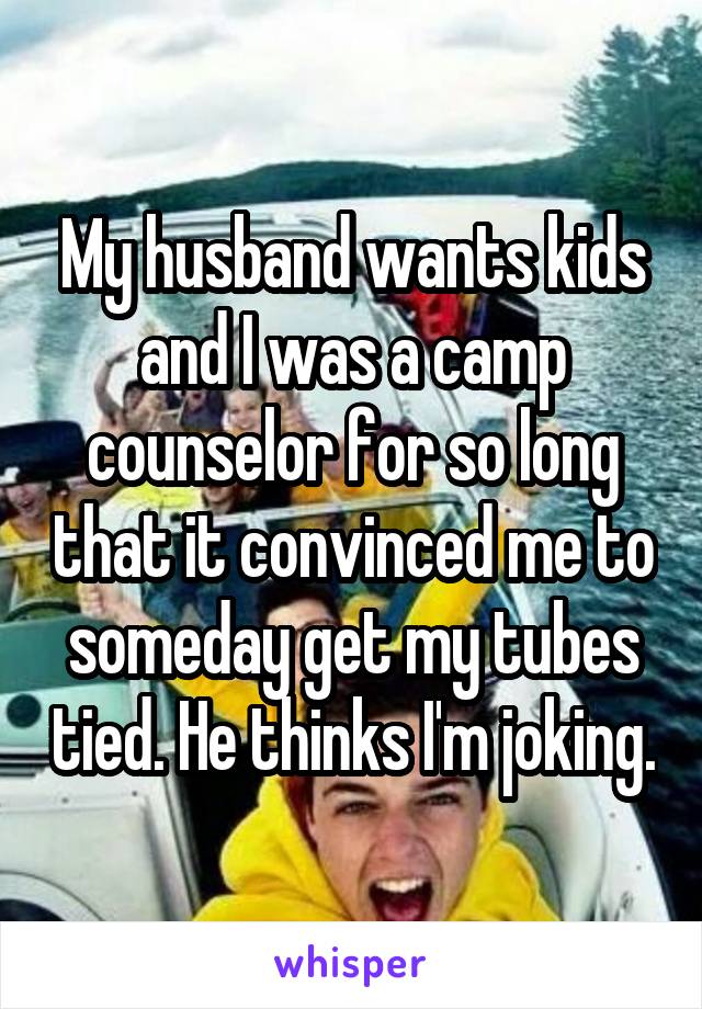 My husband wants kids and I was a camp counselor for so long that it convinced me to someday get my tubes tied. He thinks I'm joking.