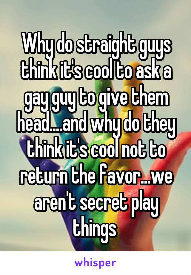 Why do straight guys think it's cool to ask a gay guy to give them head....and why do they think it's cool not to return the favor...we aren't secret play things 