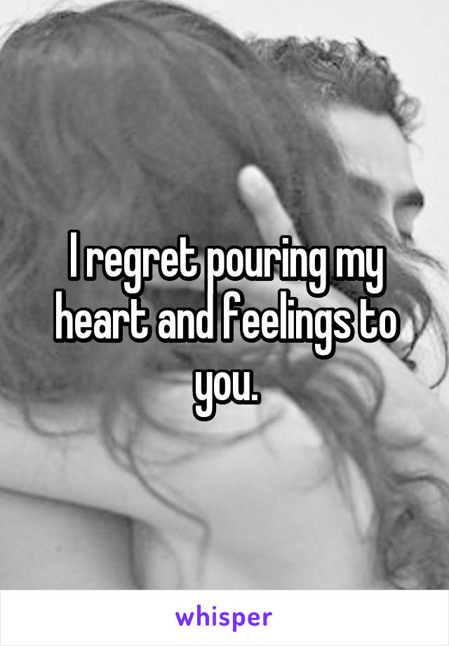 I regret pouring my heart and feelings to you.