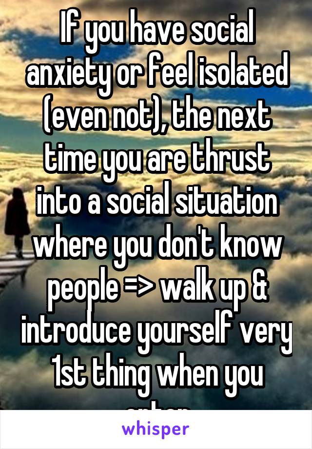 If you have social anxiety or feel isolated (even not), the next time you are thrust into a social situation where you don't know people => walk up & introduce yourself very 1st thing when you enter