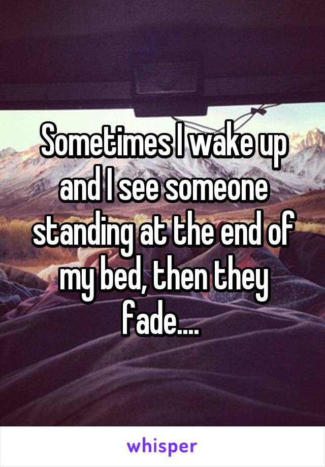 Sometimes I wake up and I see someone standing at the end of my bed, then they fade.... 