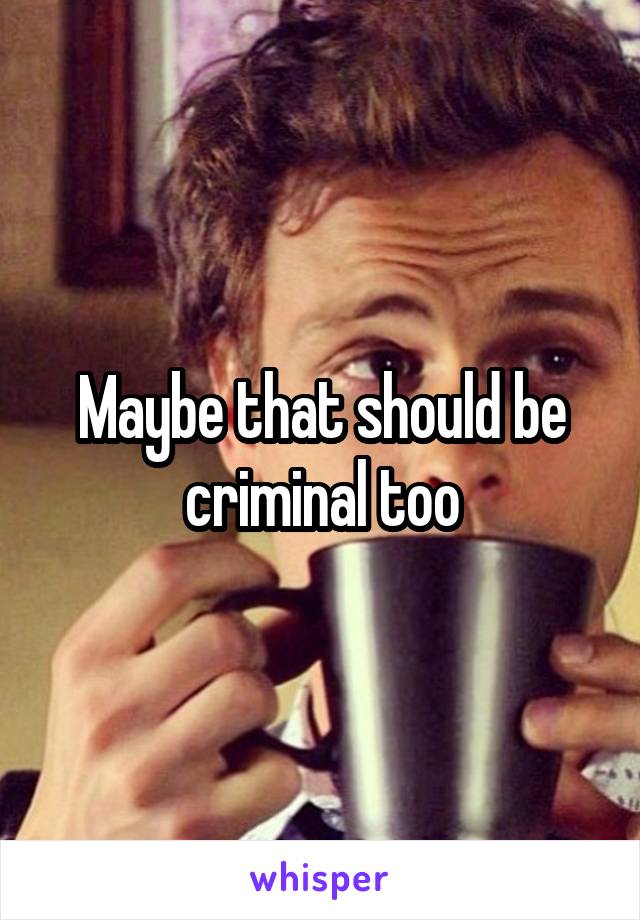 Maybe that should be criminal too