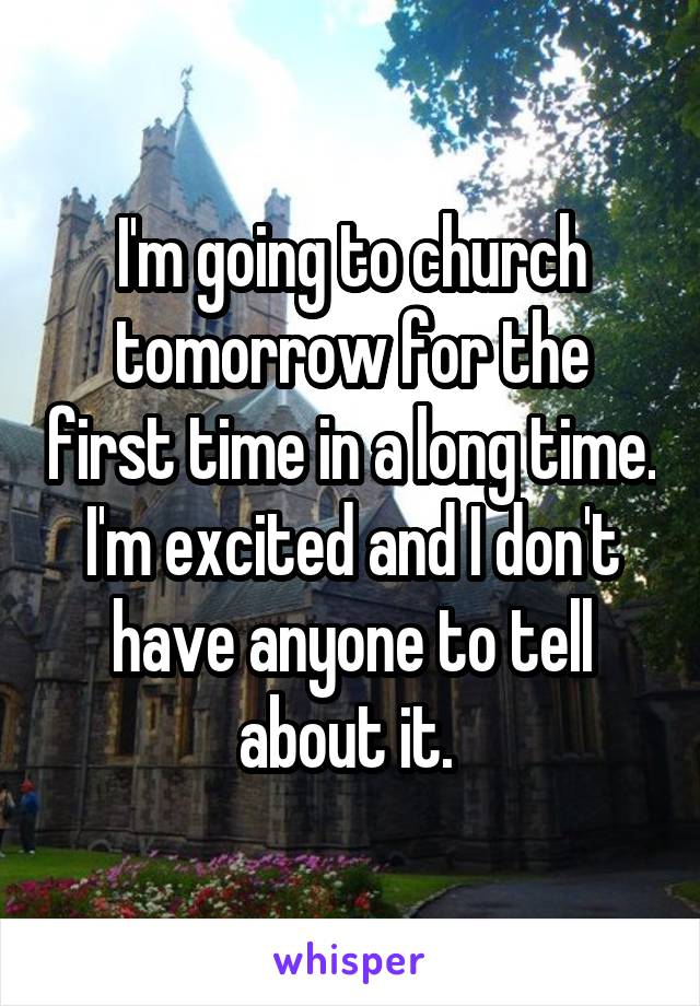 I'm going to church tomorrow for the first time in a long time. I'm excited and I don't have anyone to tell about it. 