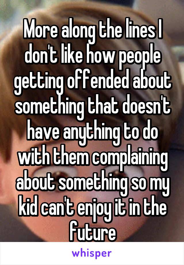 More along the lines I don't like how people getting offended about something that doesn't have anything to do with them complaining about something so my kid can't enjoy it in the future