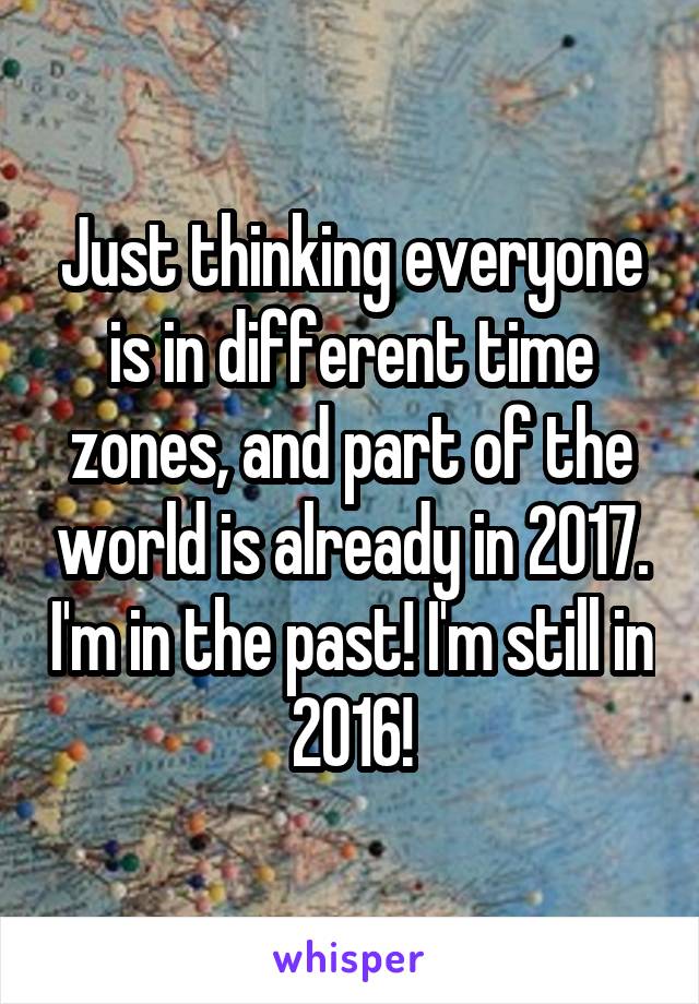 Just thinking everyone is in different time zones, and part of the world is already in 2017. I'm in the past! I'm still in 2016!