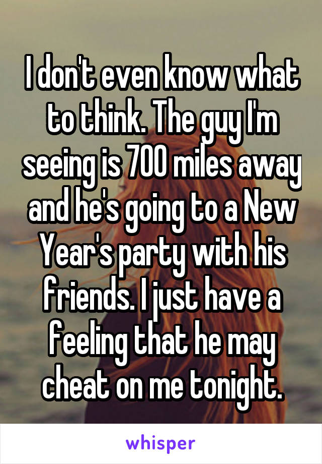 I don't even know what to think. The guy I'm seeing is 700 miles away and he's going to a New Year's party with his friends. I just have a feeling that he may cheat on me tonight.